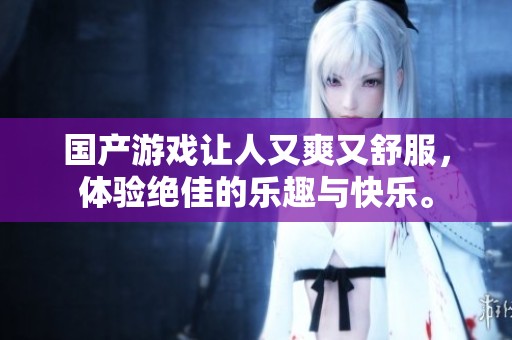 国产游戏让人又爽又舒服，体验绝佳的乐趣与快乐。