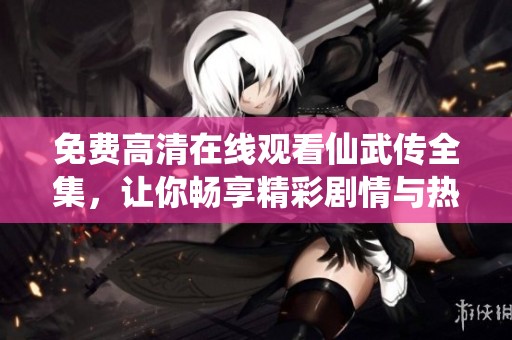 免费高清在线观看仙武传全集，让你畅享精彩剧情与热血战斗的完美结合