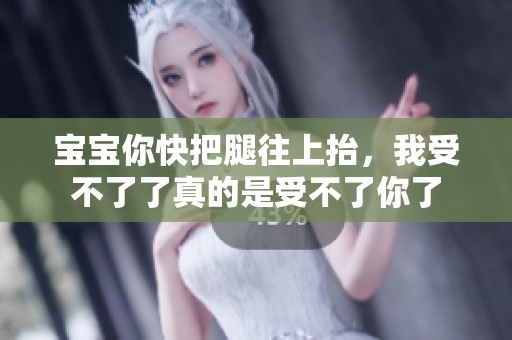 宝宝你快把腿往上抬，我受不了了真的是受不了你了