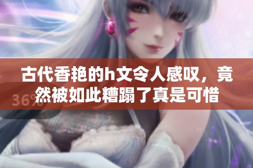 古代香艳的h文令人感叹，竟然被如此糟蹋了真是可惜