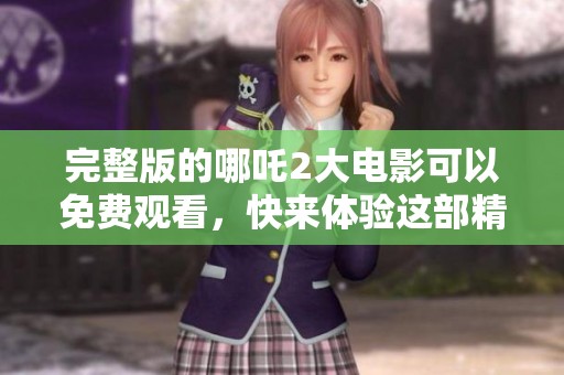 完整版的哪吒2大电影可以免费观看，快来体验这部精彩的动画巨作吧