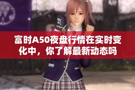 富时A50夜盘行情在实时变化中，你了解最新动态吗