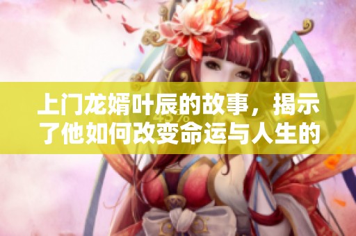 上门龙婿叶辰的故事，揭示了他如何改变命运与人生的精彩历程