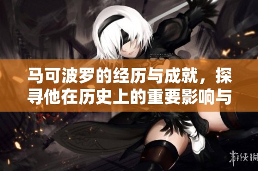 马可波罗的经历与成就，探寻他在历史上的重要影响与贡献