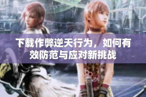下载作弊逆天行为，如何有效防范与应对新挑战