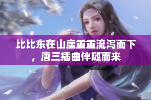 比比东在山崖重重流泻而下，唐三插曲伴随而来