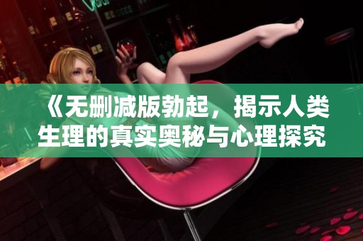 《无删减版勃起，揭示人类生理的真实奥秘与心理探究》