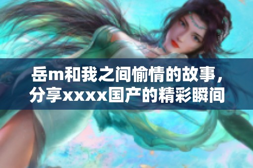 岳m和我之间愉情的故事，分享xxxx国产的精彩瞬间