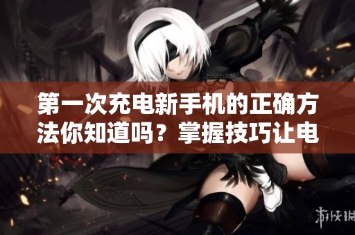 第一次充电新手机的正确方法你知道吗？掌握技巧让电池更耐用
