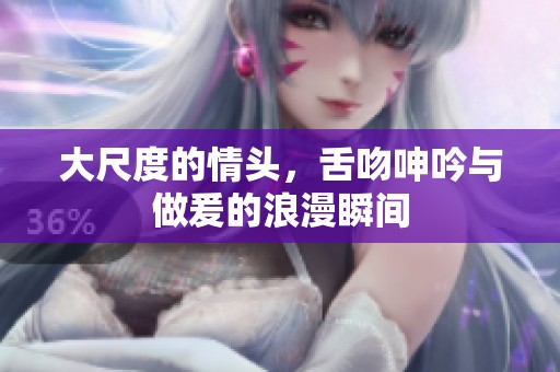 大尺度的情头，舌吻呻吟与做爰的浪漫瞬间