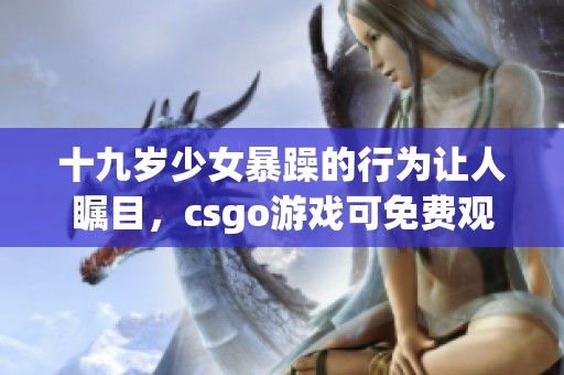 十九岁少女暴躁的行为让人瞩目，csgo游戏可免费观看的乐趣无穷尽