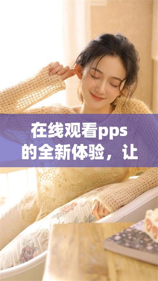 在线观看pps的全新体验，让你尽享丰富视频内容随时随地！