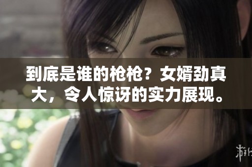 到底是谁的枪枪？女婿劲真大，令人惊讶的实力展现。