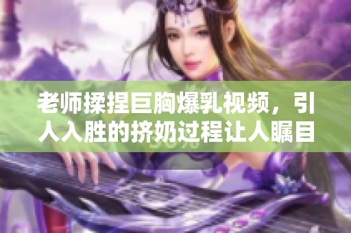 老师揉捏巨胸爆乳视频，引人入胜的挤奶过程让人瞩目