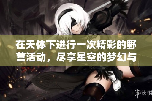 在天体下进行一次精彩的野营活动，尽享星空的梦幻与自然的美丽