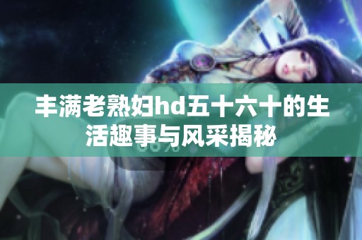 丰满老**hd五十六十的生活趣事与风采揭秘