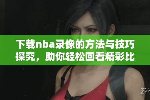 下载nba录像的方法与技巧探究，助你轻松回看精彩比赛精彩时刻