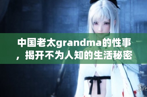 中国老太grandma的性事，揭开不为人知的生活秘密