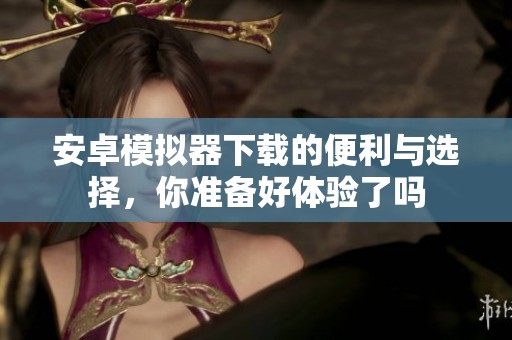 安卓模拟器下载的便利与选择，你准备好体验了吗