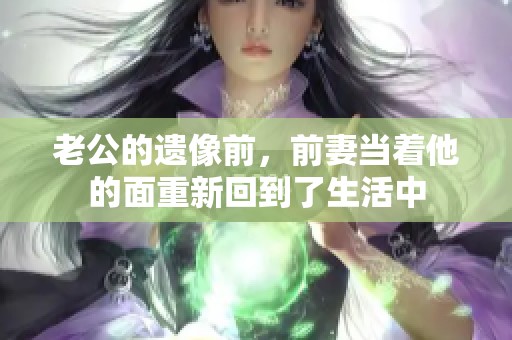 老公的遗像前，前妻当着他的面重新回到了生活中