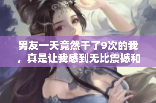 男友一天竟然干了9次的我，真是让我感到无比震撼和惊讶