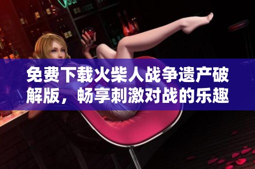 免费下载火柴人战争遗产破解版，畅享刺激对战的乐趣与激情