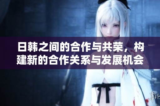 日韩之间的合作与共荣，构建新的合作关系与发展机会