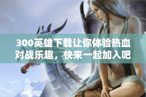 300英雄下载让你体验热血对战乐趣，快来一起加入吧！