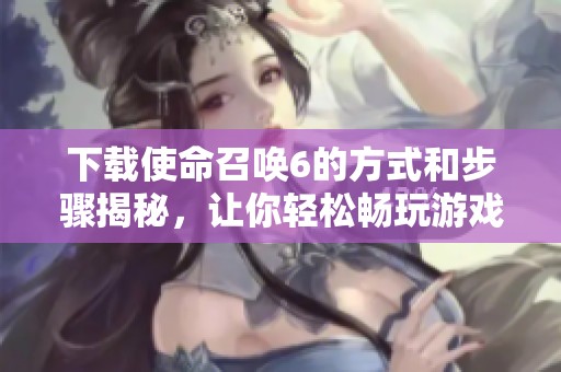 下载使命召唤6的方式和步骤揭秘，让你轻松畅玩游戏体验