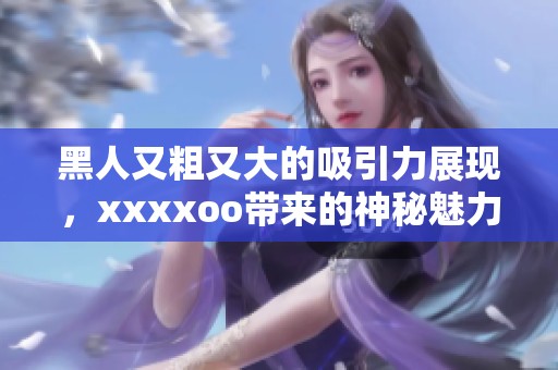黑人又粗又大的吸引力展现，xxxxoo带来的神秘魅力引人注目