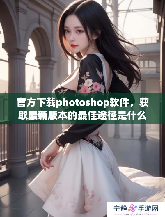 官方下载photoshop软件，获取最新版本的最佳途径是什么呢