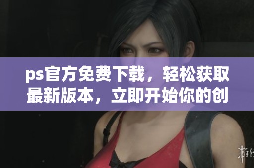 ps官方免费下载，轻松获取最新版本，立即开始你的创作之旅吧！