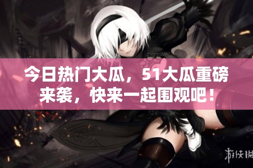 今日热门大瓜，51大瓜重磅来袭，快来一起围观吧！