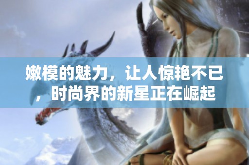 嫩模的魅力，让人惊艳不已，时尚界的新星正在崛起