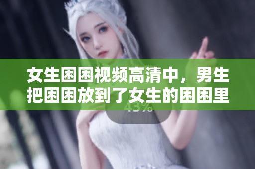 女生困困视频高清中，男生把困困放到了女生的困困里。