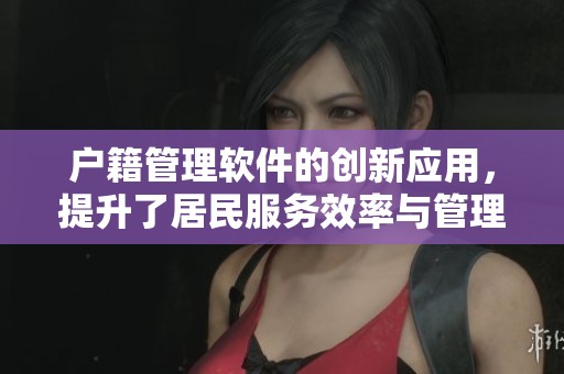 户籍管理软件的创新应用，提升了居民服务效率与管理水平