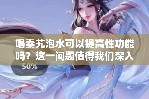 喝秦艽泡水可以提高性功能吗？这一问题值得我们深入探讨。