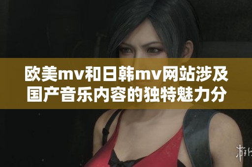 欧美mv和日韩mv网站涉及国产音乐内容的独特魅力分析
