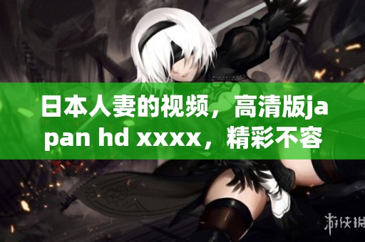 日本人妻的视频，高清版japan hd xxxx，精彩不容错过！