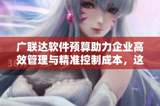 广联达软件预算助力企业高效管理与精准控制成本，这是行业新标杆
