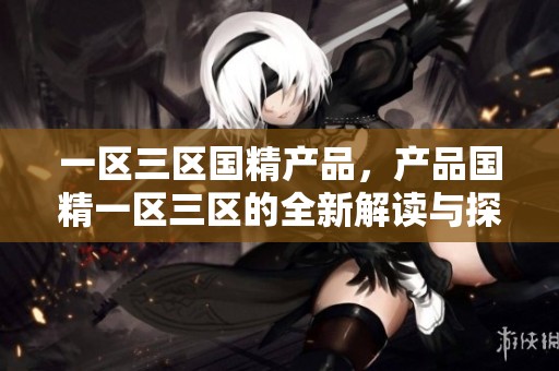 一区三区国精产品，产品国精一区三区的全新解读与探讨