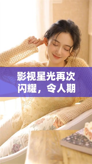 影视星光再次闪耀，令人期待的精彩作品即将上线