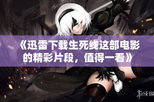 《迅雷下载生死线这部电影的精彩片段，值得一看》