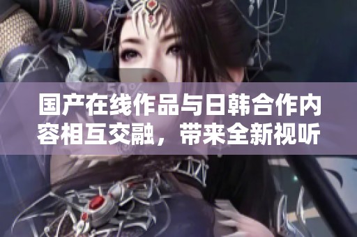 国产在线作品与日韩合作内容相互交融，带来全新视听体验