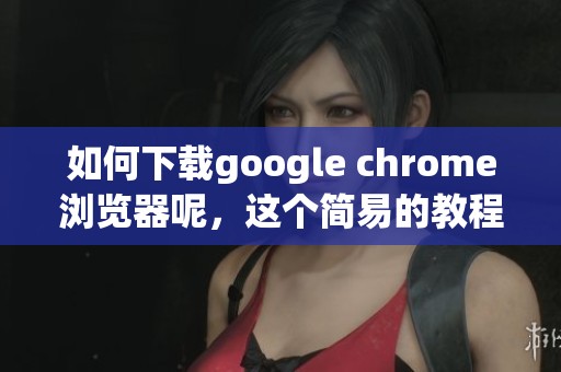 如何下载google chrome浏览器呢，这个简易的教程值得一看