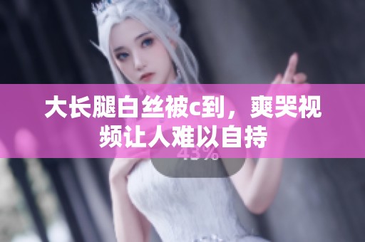 大长腿白丝被c到，爽哭视频让人难以自持