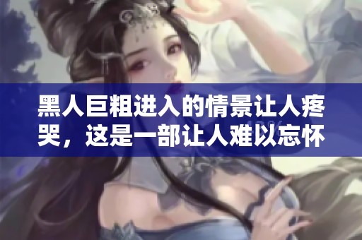黑人巨粗进入的情景让人疼哭，这是一部让人难以忘怀的**影片