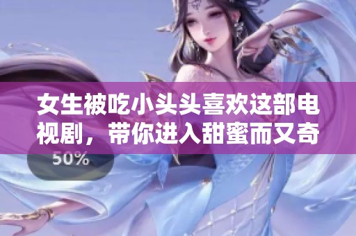 女生被吃小头头喜欢这部电视剧，带你进入甜蜜而又奇妙的故事世界