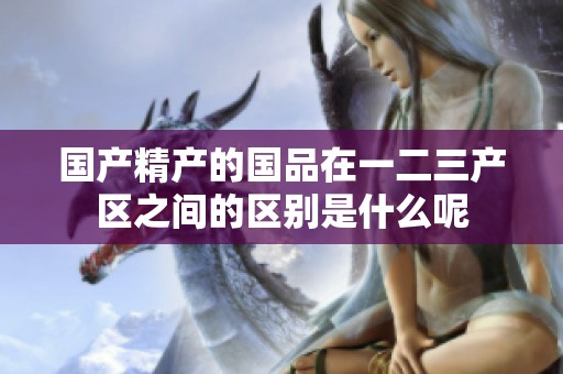 国产精产的国品在一二三产区之间的区别是什么呢