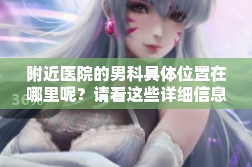 附近医院的男科具体位置在哪里呢？请看这些详细信息。
